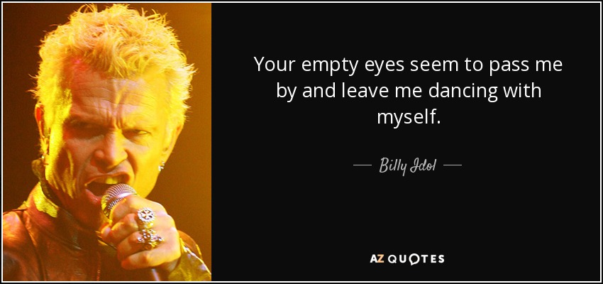 Your empty eyes seem to pass me by and leave me dancing with myself. - Billy Idol