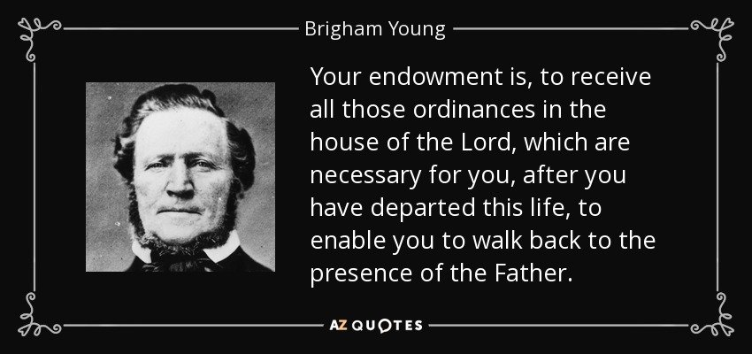 Your endowment is, to receive all those ordinances in the house of the Lord, which are necessary for you, after you have departed this life, to enable you to walk back to the presence of the Father. - Brigham Young