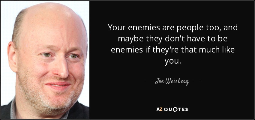 Your enemies are people too, and maybe they don't have to be enemies if they're that much like you. - Joe Weisberg