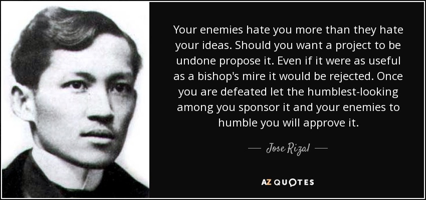 Your enemies hate you more than they hate your ideas. Should you want a project to be undone propose it. Even if it were as useful as a bishop's mire it would be rejected. Once you are defeated let the humblest-looking among you sponsor it and your enemies to humble you will approve it. - Jose Rizal