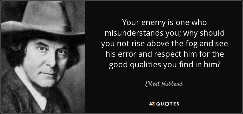 Your enemy is one who misunderstands you; why should you not rise above the fog and see his error and respect him for the good qualities you find in him? - Elbert Hubbard