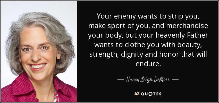 Your enemy wants to strip you, make sport of you, and merchandise your body, but your heavenly Father wants to clothe you with beauty, strength, dignity and honor that will endure. - Nancy Leigh DeMoss