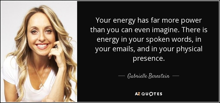 Your energy has far more power than you can even imagine. There is energy in your spoken words, in your emails, and in your physical presence. - Gabrielle Bernstein