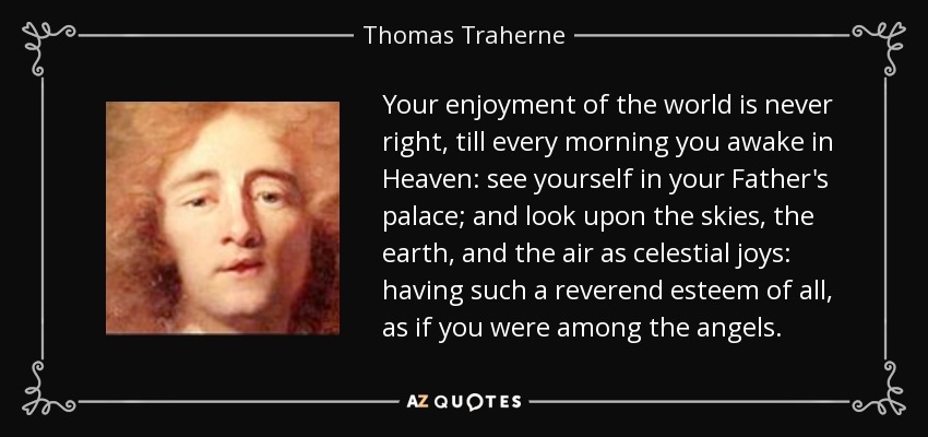 Your enjoyment of the world is never right, till every morning you awake in Heaven: see yourself in your Father's palace; and look upon the skies, the earth, and the air as celestial joys: having such a reverend esteem of all, as if you were among the angels. - Thomas Traherne