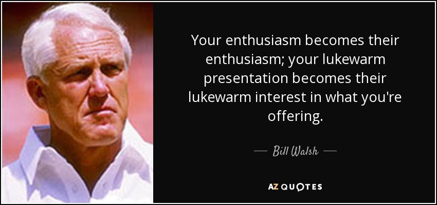 Your enthusiasm becomes their enthusiasm; your lukewarm presentation becomes their lukewarm interest in what you're offering. - Bill Walsh