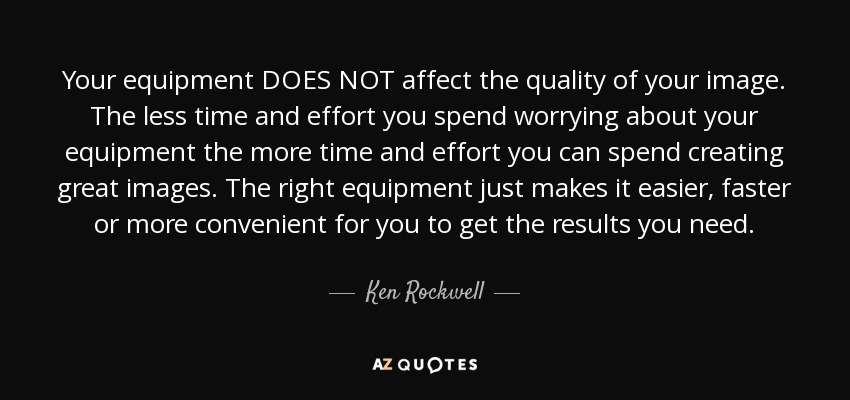 Your equipment DOES NOT affect the quality of your image. The less time and effort you spend worrying about your equipment the more time and effort you can spend creating great images. The right equipment just makes it easier, faster or more convenient for you to get the results you need. - Ken Rockwell