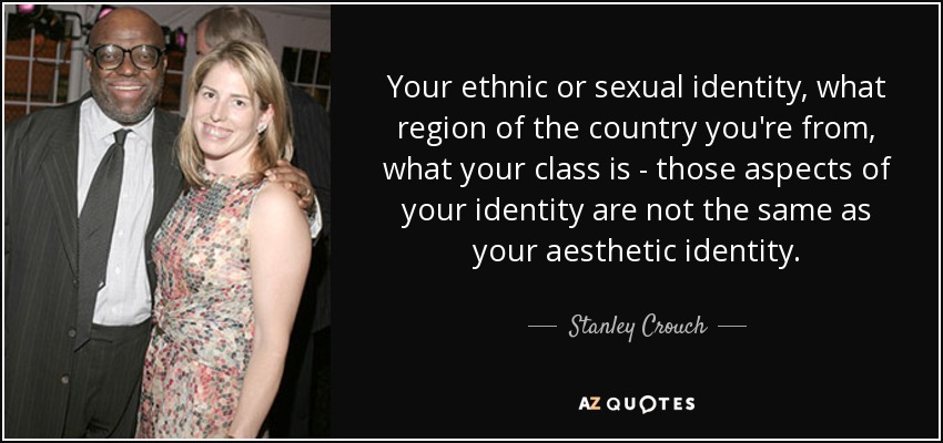 Your ethnic or sexual identity, what region of the country you're from, what your class is - those aspects of your identity are not the same as your aesthetic identity. - Stanley Crouch