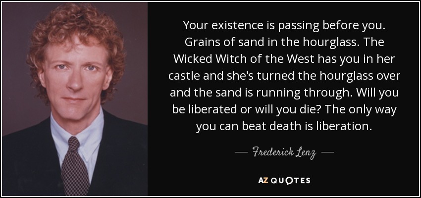 Your existence is passing before you. Grains of sand in the hourglass. The Wicked Witch of the West has you in her castle and she's turned the hourglass over and the sand is running through. Will you be liberated or will you die? The only way you can beat death is liberation. - Frederick Lenz