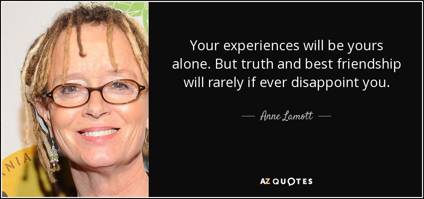Your experiences will be yours alone. But truth and best friendship will rarely if ever disappoint you. - Anne Lamott