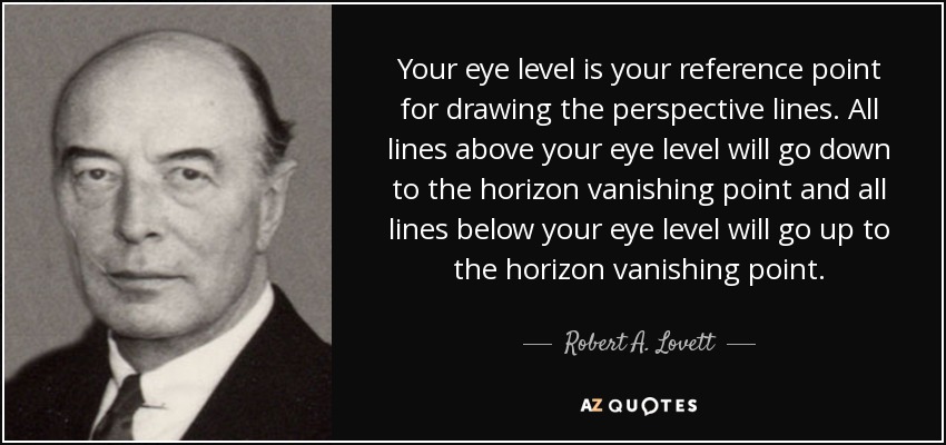 Your eye level is your reference point for drawing the perspective lines. All lines above your eye level will go down to the horizon vanishing point and all lines below your eye level will go up to the horizon vanishing point. - Robert A. Lovett