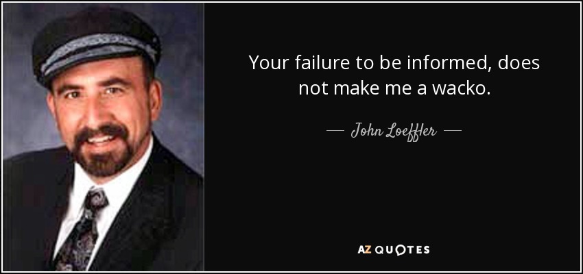 Your failure to be informed, does not make me a wacko. - John Loeffler