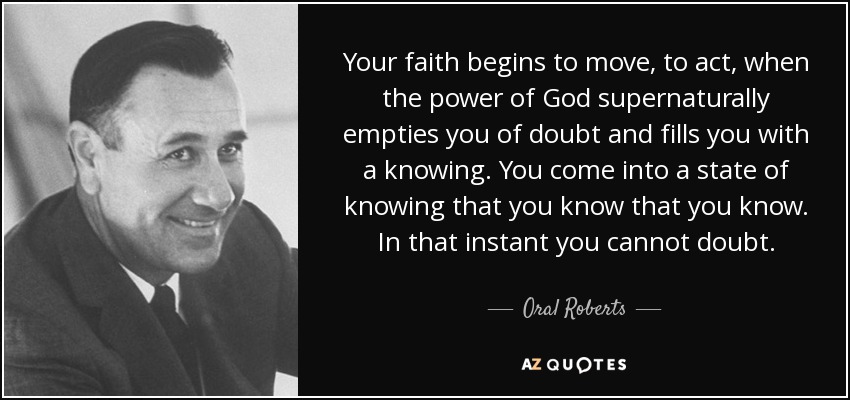 Your faith begins to move, to act, when the power of God supernaturally empties you of doubt and fills you with a knowing. You come into a state of knowing that you know that you know. In that instant you cannot doubt. - Oral Roberts