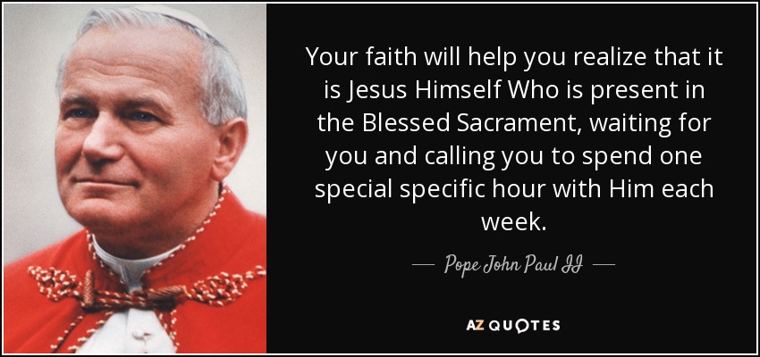 Your faith will help you realize that it is Jesus Himself Who is present in the Blessed Sacrament, waiting for you and calling you to spend one special specific hour with Him each week. - Pope John Paul II
