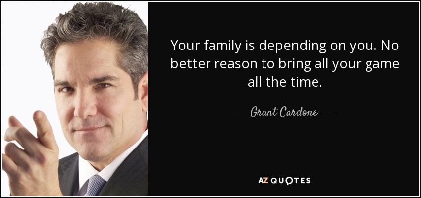 Your family is depending on you. No better reason to bring all your game all the time. - Grant Cardone