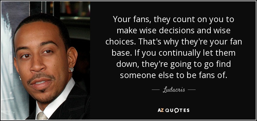 Your fans, they count on you to make wise decisions and wise choices. That's why they're your fan base. If you continually let them down, they're going to go find someone else to be fans of. - Ludacris