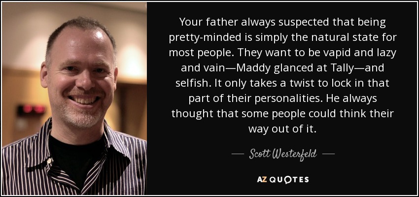 Your father always suspected that being pretty-minded is simply the natural state for most people. They want to be vapid and lazy and vain—Maddy glanced at Tally—and selfish. It only takes a twist to lock in that part of their personalities. He always thought that some people could think their way out of it. - Scott Westerfeld