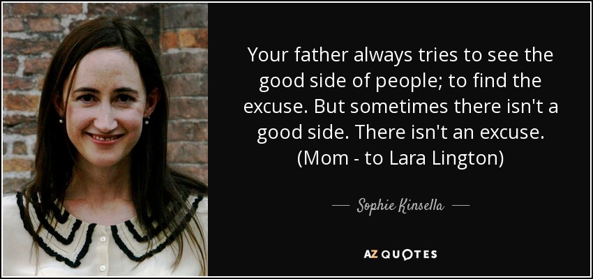 Your father always tries to see the good side of people; to find the excuse. But sometimes there isn't a good side. There isn't an excuse. (Mom - to Lara Lington) - Sophie Kinsella