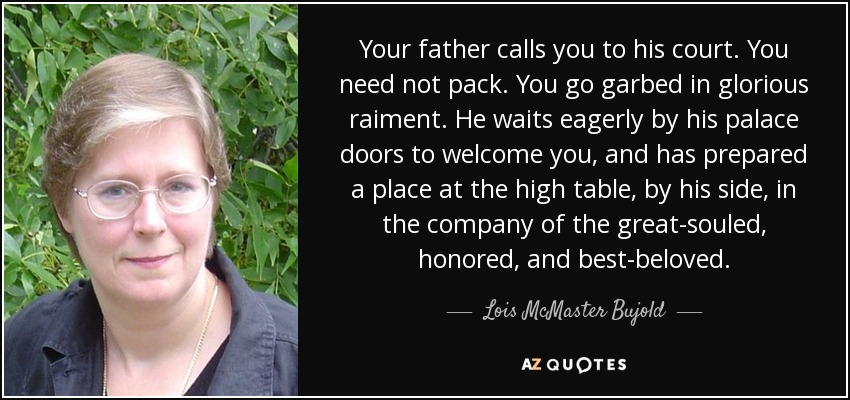 Your father calls you to his court. You need not pack. You go garbed in glorious raiment. He waits eagerly by his palace doors to welcome you, and has prepared a place at the high table, by his side, in the company of the great-souled, honored, and best-beloved. - Lois McMaster Bujold
