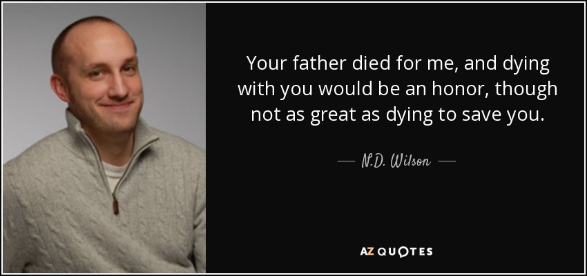 Your father died for me, and dying with you would be an honor, though not as great as dying to save you. - N.D. Wilson