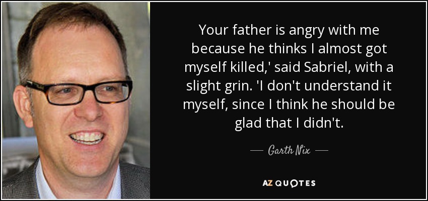Your father is angry with me because he thinks I almost got myself killed,' said Sabriel, with a slight grin. 'I don't understand it myself, since I think he should be glad that I didn't. - Garth Nix