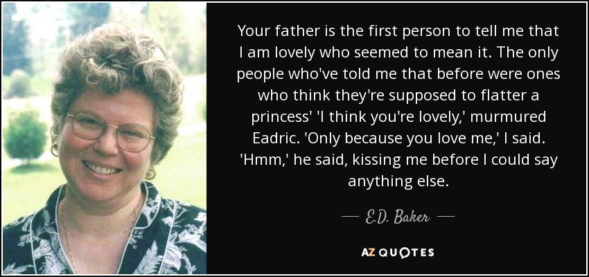 Your father is the first person to tell me that I am lovely who seemed to mean it. The only people who've told me that before were ones who think they're supposed to flatter a princess' 'I think you're lovely,' murmured Eadric. 'Only because you love me,' I said. 'Hmm,' he said, kissing me before I could say anything else. - E.D. Baker