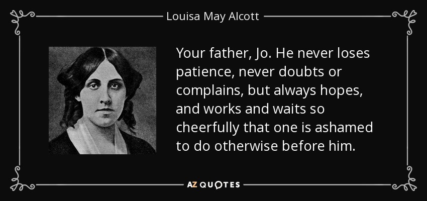 Your father, Jo. He never loses patience, never doubts or complains, but always hopes, and works and waits so cheerfully that one is ashamed to do otherwise before him. - Louisa May Alcott