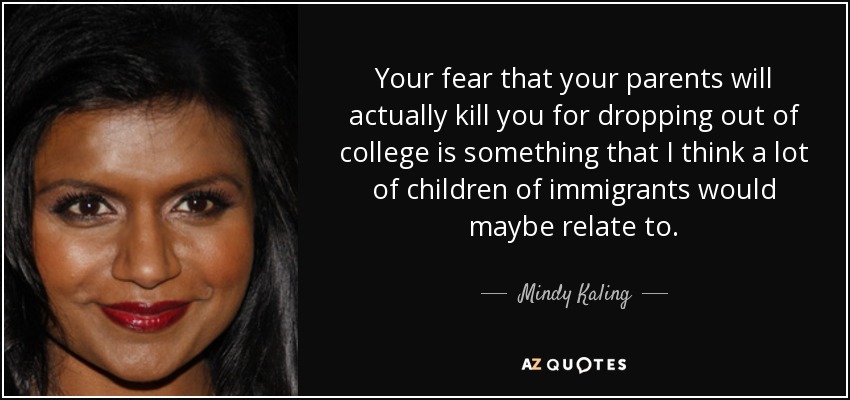 Your fear that your parents will actually kill you for dropping out of college is something that I think a lot of children of immigrants would maybe relate to. - Mindy Kaling