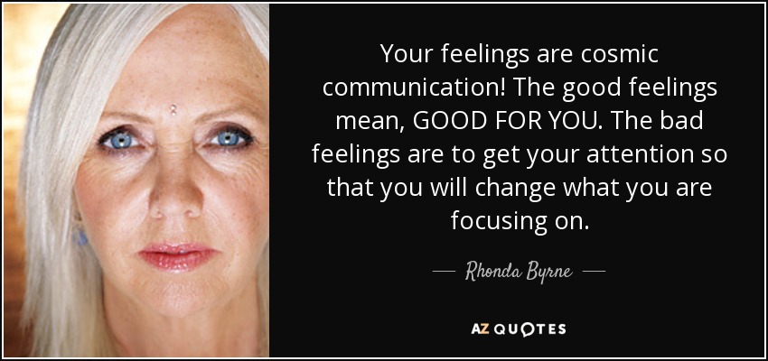 Your feelings are cosmic communication! The good feelings mean, GOOD FOR YOU. The bad feelings are to get your attention so that you will change what you are focusing on. - Rhonda Byrne