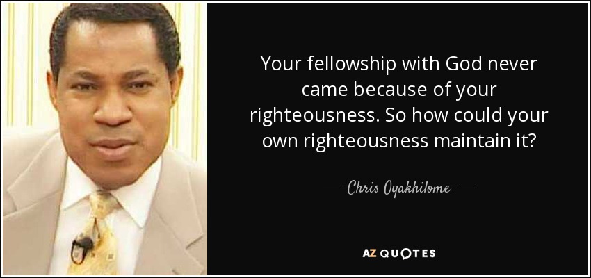 Your fellowship with God never came because of your righteousness. So how could your own righteousness maintain it? - Chris Oyakhilome