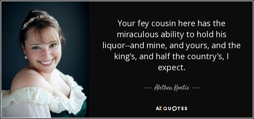 Your fey cousin here has the miraculous ability to hold his liquor--and mine, and yours, and the king's, and half the country's, I expect. - Alethea Kontis