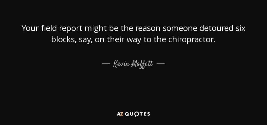 Your field report might be the reason someone detoured six blocks, say, on their way to the chiropractor. - Kevin Moffett