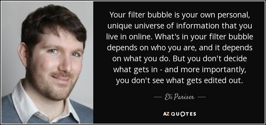 Your filter bubble is your own personal, unique universe of information that you live in online. What's in your filter bubble depends on who you are, and it depends on what you do. But you don't decide what gets in - and more importantly, you don't see what gets edited out. - Eli Pariser