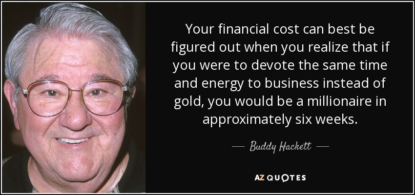 Your financial cost can best be figured out when you realize that if you were to devote the same time and energy to business instead of gold, you would be a millionaire in approximately six weeks. - Buddy Hackett