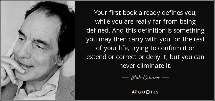 Your first book already defines you, while you are really far from being defined. And this definition is something you may then carry with you for the rest of your life, trying to confirm it or extend or correct or deny it; but you can never eliminate it. - Italo Calvino