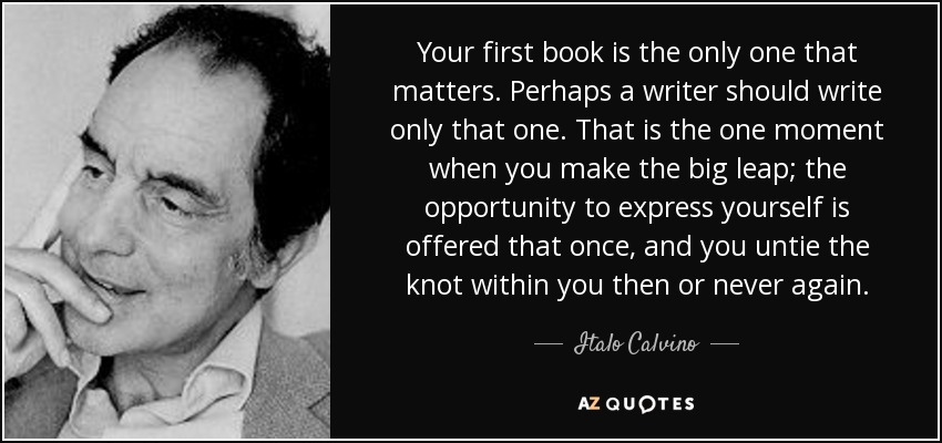 Your first book is the only one that matters. Perhaps a writer should write only that one. That is the one moment when you make the big leap; the opportunity to express yourself is offered that once, and you untie the knot within you then or never again. - Italo Calvino