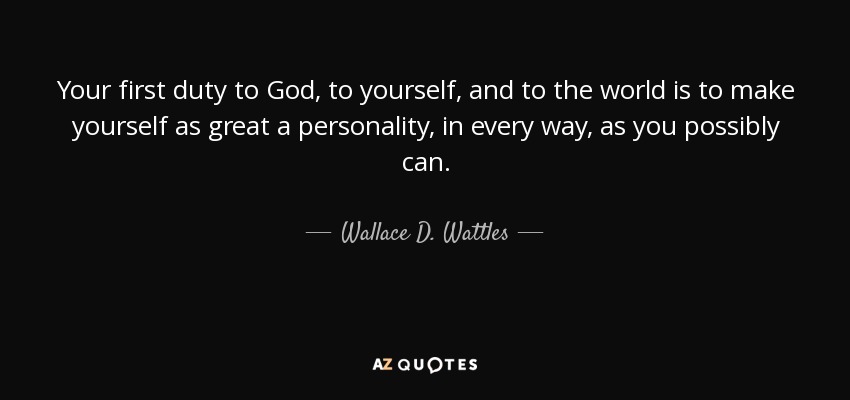 Your first duty to God, to yourself, and to the world is to make yourself as great a personality, in every way, as you possibly can. - Wallace D. Wattles