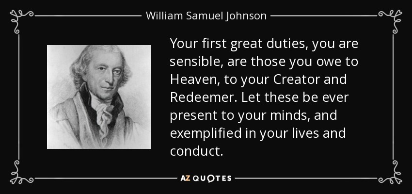 Your first great duties, you are sensible, are those you owe to Heaven, to your Creator and Redeemer. Let these be ever present to your minds, and exemplified in your lives and conduct. - William Samuel Johnson