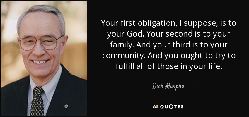 Your first obligation, I suppose, is to your God. Your second is to your family. And your third is to your community. And you ought to try to fulfill all of those in your life. - Dick Murphy