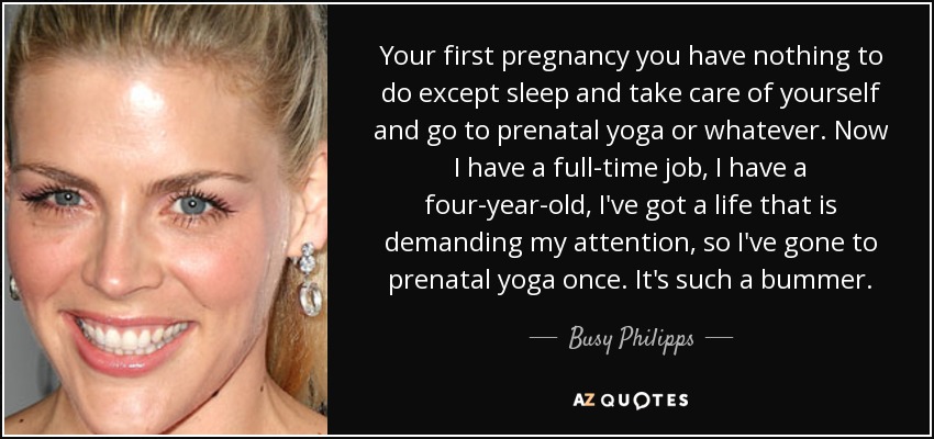 Your first pregnancy you have nothing to do except sleep and take care of yourself and go to prenatal yoga or whatever. Now I have a full-time job, I have a four-year-old, I've got a life that is demanding my attention, so I've gone to prenatal yoga once. It's such a bummer. - Busy Philipps
