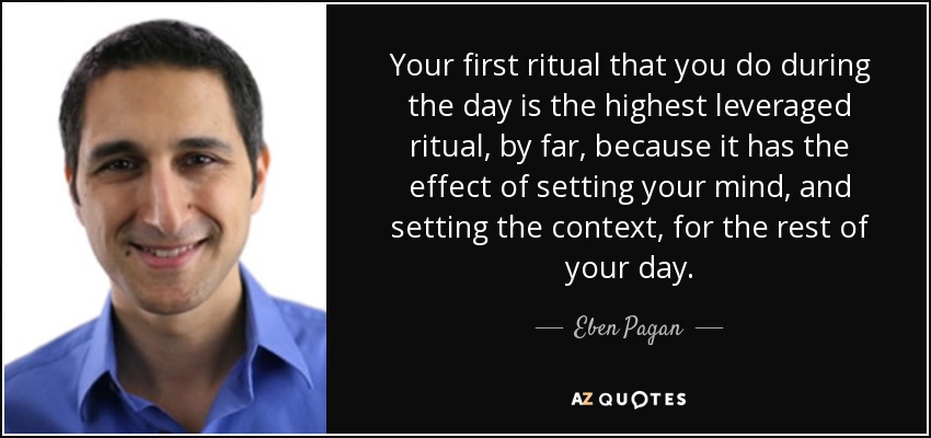 Your first ritual that you do during the day is the highest leveraged ritual, by far, because it has the effect of setting your mind, and setting the context, for the rest of your day. - Eben Pagan