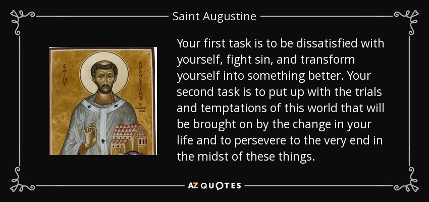 Your first task is to be dissatisfied with yourself, fight sin, and transform yourself into something better. Your second task is to put up with the trials and temptations of this world that will be brought on by the change in your life and to persevere to the very end in the midst of these things. - Saint Augustine