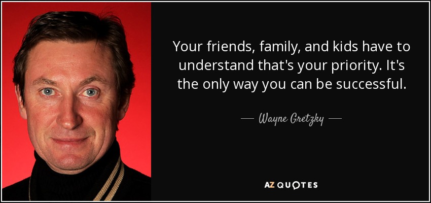 Your friends, family, and kids have to understand that's your priority. It's the only way you can be successful. - Wayne Gretzky