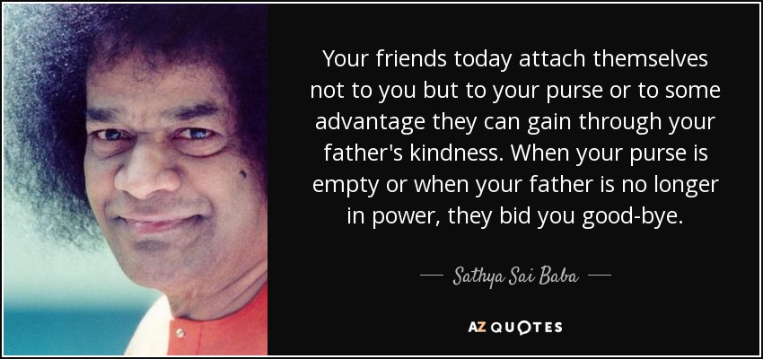 Your friends today attach themselves not to you but to your purse or to some advantage they can gain through your father's kindness. When your purse is empty or when your father is no longer in power, they bid you good-bye. - Sathya Sai Baba