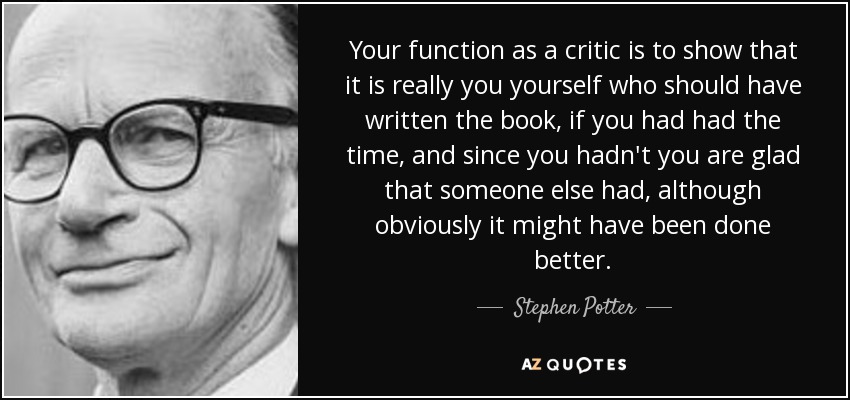 Your function as a critic is to show that it is really you yourself who should have written the book, if you had had the time, and since you hadn't you are glad that someone else had, although obviously it might have been done better. - Stephen Potter