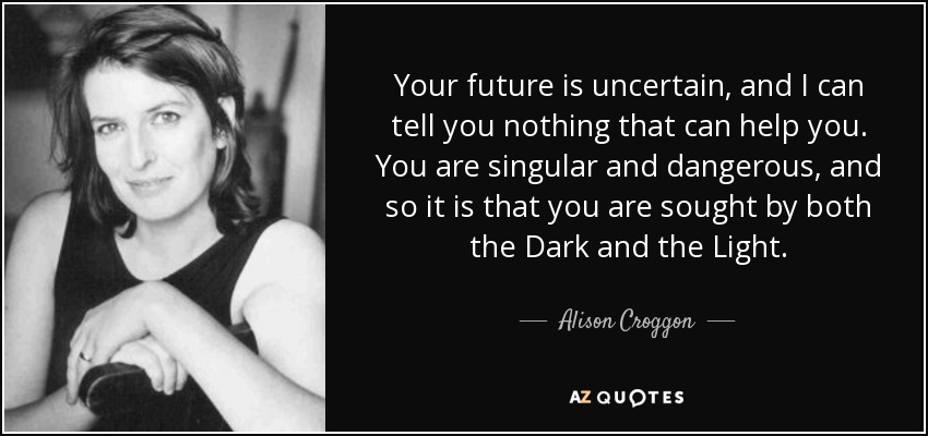 Your future is uncertain, and I can tell you nothing that can help you. You are singular and dangerous, and so it is that you are sought by both the Dark and the Light. - Alison Croggon
