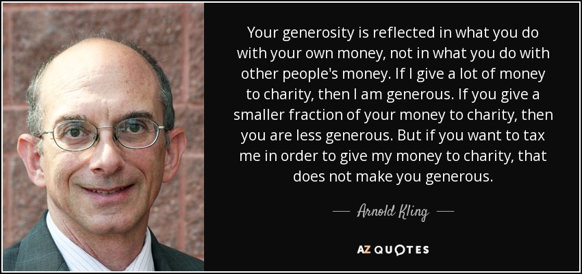 Your generosity is reflected in what you do with your own money, not in what you do with other people's money. If I give a lot of money to charity, then I am generous. If you give a smaller fraction of your money to charity, then you are less generous. But if you want to tax me in order to give my money to charity, that does not make you generous. - Arnold Kling