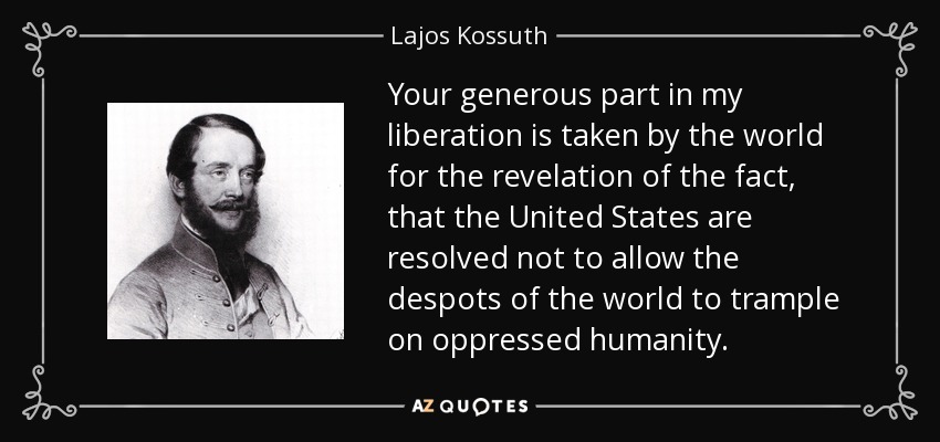 Your generous part in my liberation is taken by the world for the revelation of the fact, that the United States are resolved not to allow the despots of the world to trample on oppressed humanity. - Lajos Kossuth