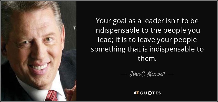 Your goal as a leader isn't to be indispensable to the people you lead; it is to leave your people something that is indispensable to them. - John C. Maxwell