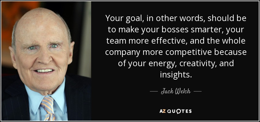Your goal, in other words, should be to make your bosses smarter, your team more effective, and the whole company more competitive because of your energy, creativity, and insights. - Jack Welch
