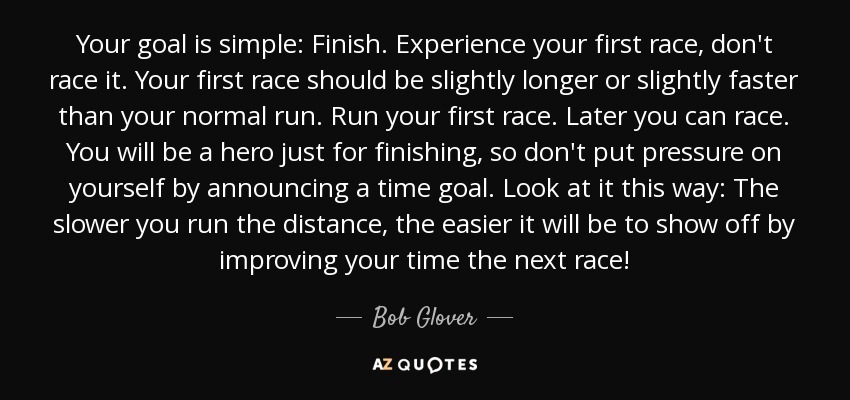 Your goal is simple: Finish. Experience your first race, don't race it. Your first race should be slightly longer or slightly faster than your normal run. Run your first race. Later you can race. You will be a hero just for finishing, so don't put pressure on yourself by announcing a time goal. Look at it this way: The slower you run the distance, the easier it will be to show off by improving your time the next race! - Bob Glover